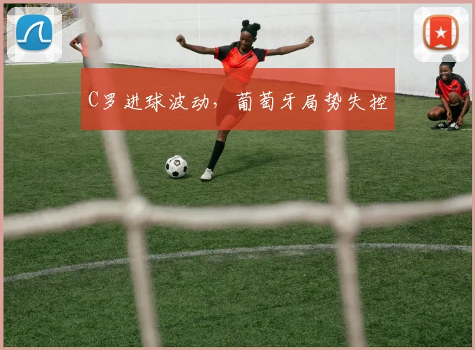 C罗进球波动，葡萄牙局势失控
