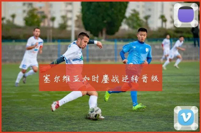 塞尔维亚加时鏖战逆转晋级