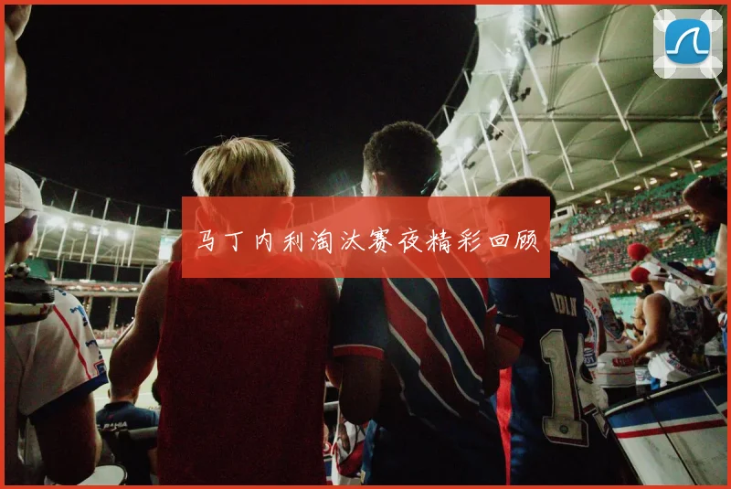 马丁内利淘汰赛夜精彩回顾