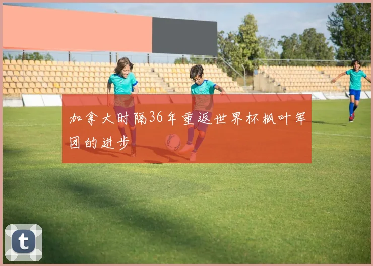 加拿大时隔36年重返世界杯枫叶军团的进步