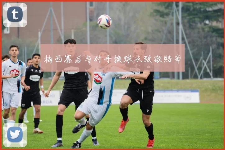 梅西赛后与对手换球衣致敬赔率