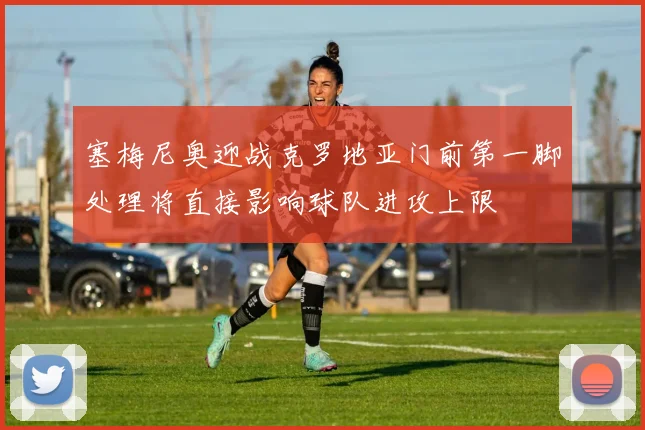 塞梅尼奥迎战克罗地亚门前第一脚处理将直接影响球队进攻上限