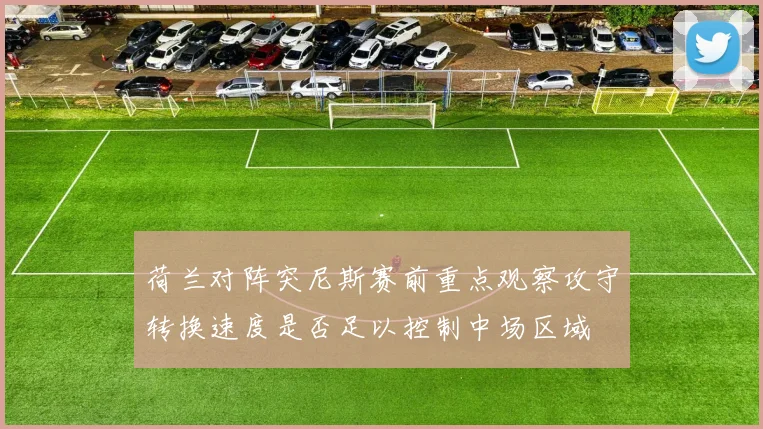荷兰对阵突尼斯赛前重点观察攻守转换速度是否足以控制中场区域