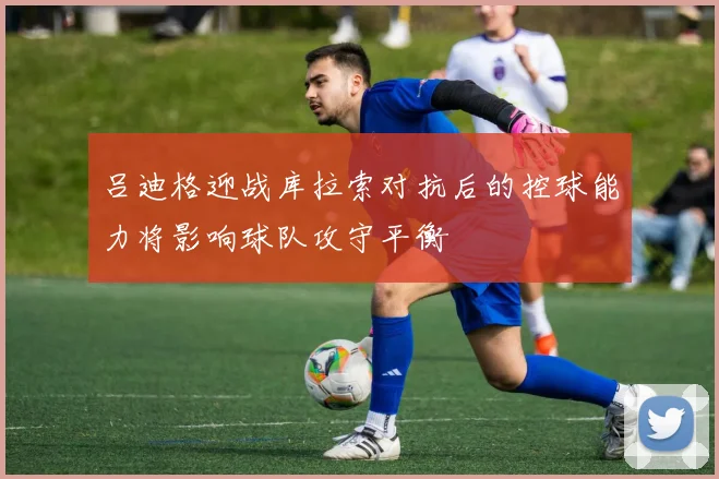吕迪格迎战库拉索对抗后的控球能力将影响球队攻守平衡