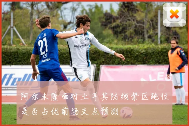 阿尔米隆面对土耳其防线禁区跑位是否占优前场支点预测