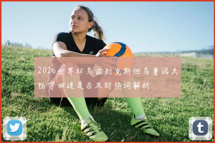 2026世界杯乌兹别克斯坦乌鲁诺夫防守回追是否及时热词解析