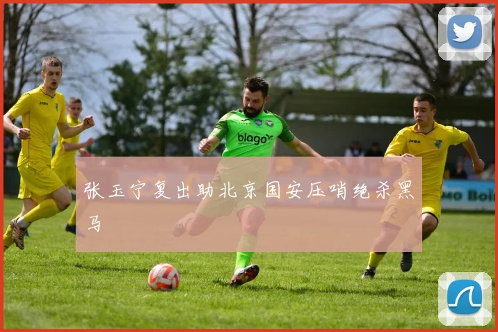 张玉宁复出助北京国安压哨绝杀黑马