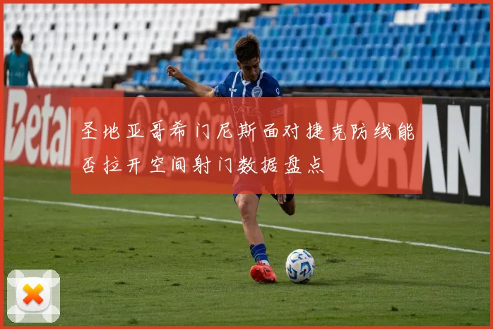圣地亚哥希门尼斯面对捷克防线能否拉开空间射门数据盘点