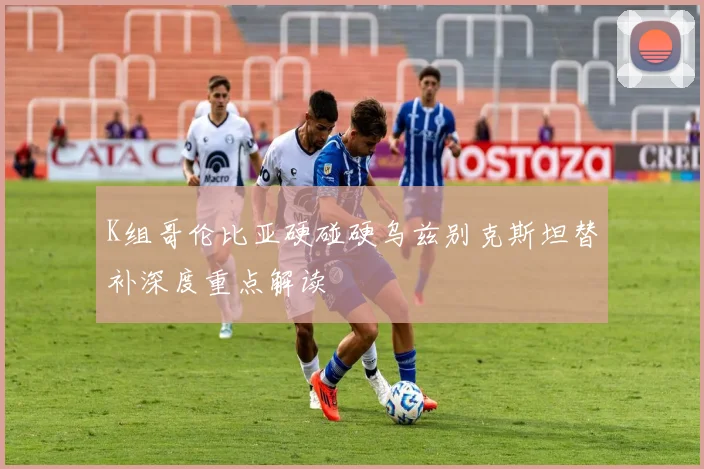 K组哥伦比亚硬碰硬乌兹别克斯坦替补深度重点解读