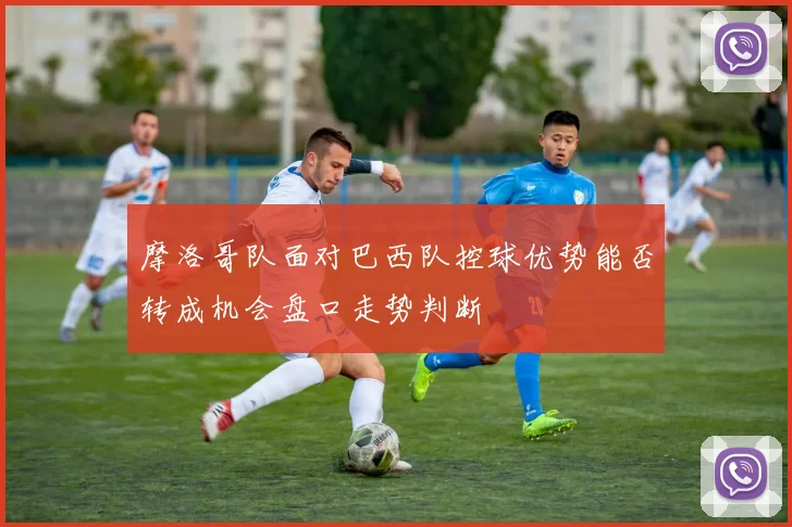 摩洛哥队面对巴西队控球优势能否转成机会盘口走势判断