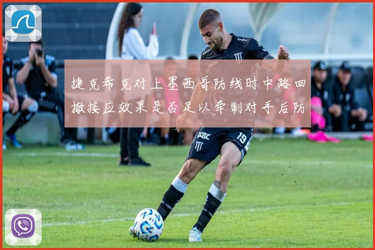 捷克希克对上墨西哥防线时中路回撤接应效果是否足以牵制对手后防