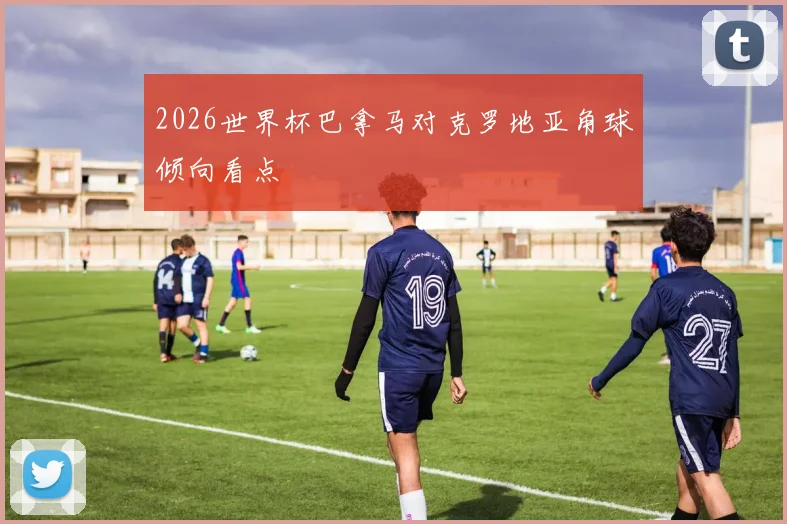 2026世界杯巴拿马对克罗地亚角球倾向看点