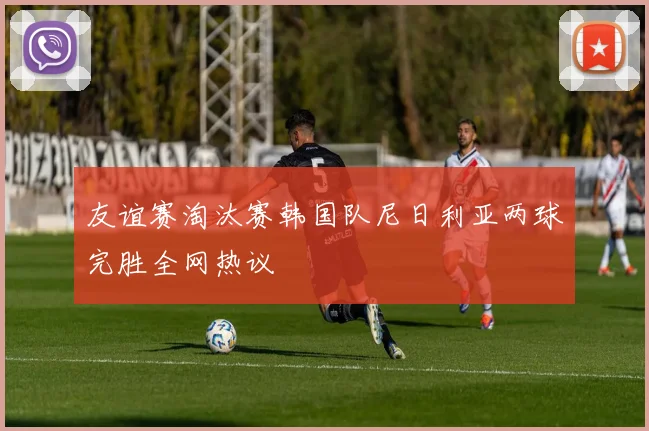 友谊赛淘汰赛韩国队尼日利亚两球完胜全网热议