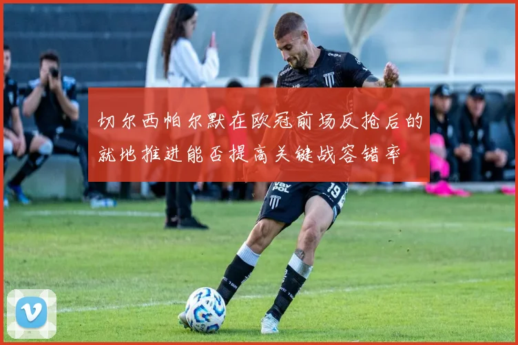切尔西帕尔默在欧冠前场反抢后的就地推进能否提高关键战容错率