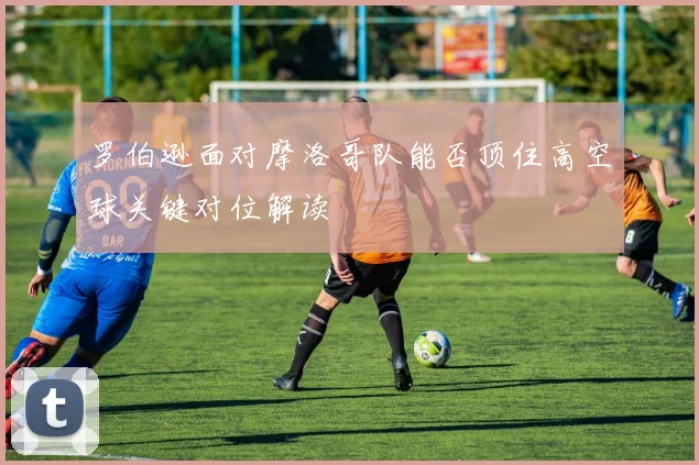 罗伯逊面对摩洛哥队能否顶住高空球关键对位解读