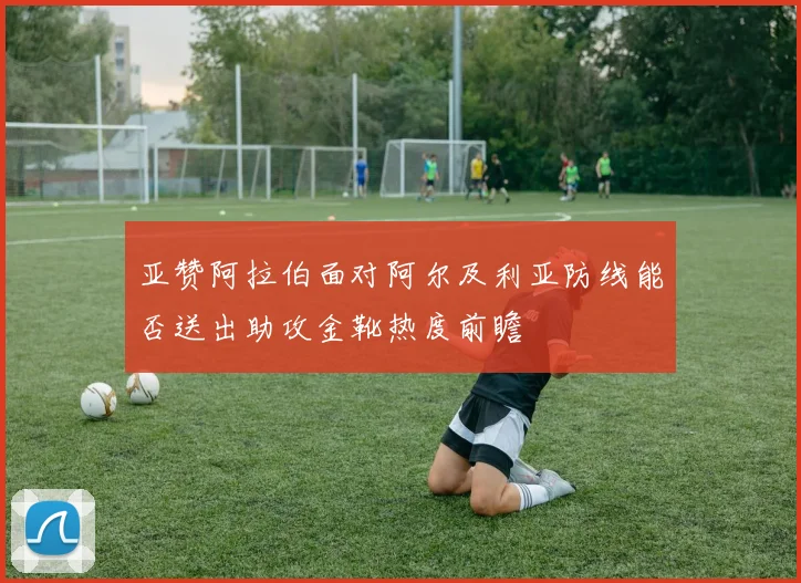 亚赞阿拉伯面对阿尔及利亚防线能否送出助攻金靴热度前瞻