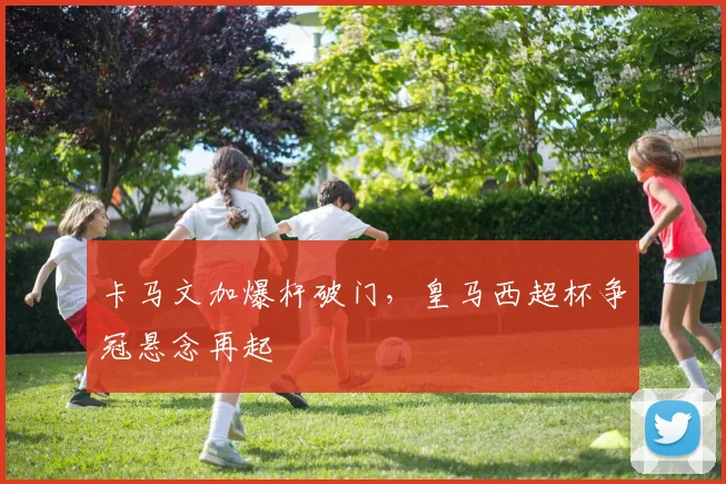 卡马文加爆杆破门，皇马西超杯争冠悬念再起
