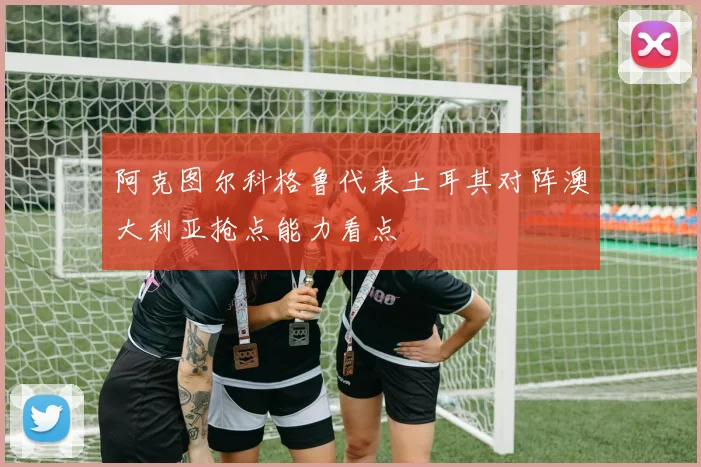 阿克图尔科格鲁代表土耳其对阵澳大利亚抢点能力看点