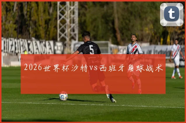 2026世界杯沙特vs西班牙角球战术