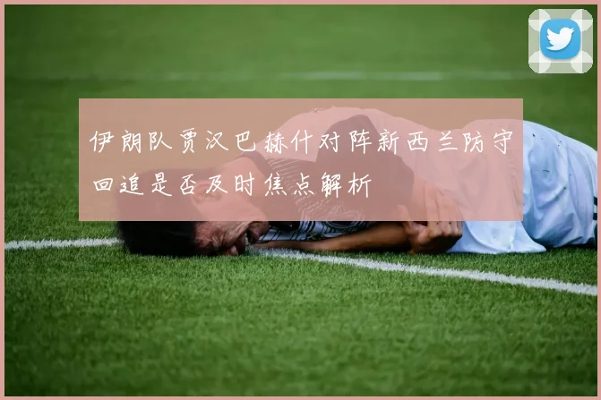 伊朗队贾汉巴赫什对阵新西兰防守回追是否及时焦点解析