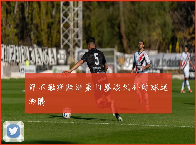 那不勒斯欧洲豪门鏖战到补时球迷沸腾