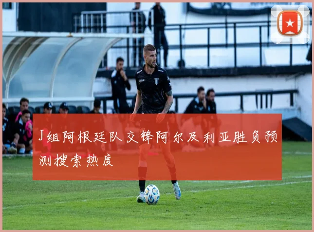 J组阿根廷队交锋阿尔及利亚胜负预测搜索热度